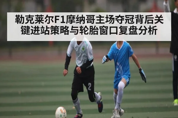 勒克莱尔F1摩纳哥主场夺冠背后关键进站策略与轮胎窗口复盘分析 - kaiyun