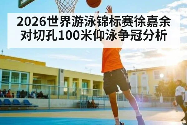 2026世界游泳锦标赛徐嘉余对切孔100米仰泳争冠分析 - kaiyun