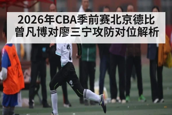 2026年CBA季前赛北京德比曾凡博对廖三宁攻防对位解析 - kaiyun